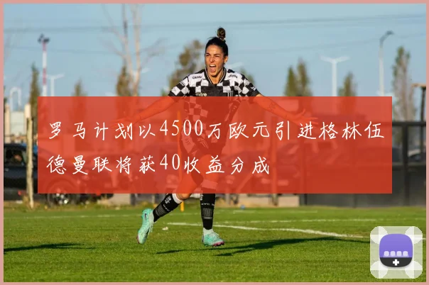 罗马计划以4500万欧元引进格林伍德曼联将获40收益分成