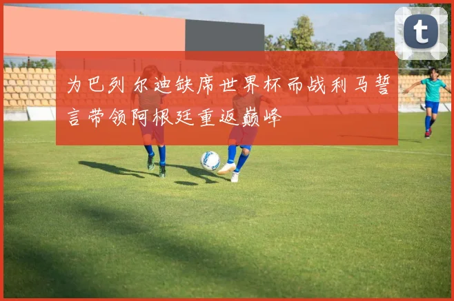 为巴列尔迪缺席世界杯而战利马誓言带领阿根廷重返巅峰