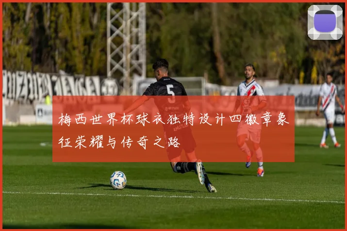 梅西世界杯球衣独特设计四徽章象征荣耀与传奇之路