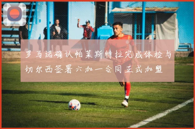 罗马诺确认帕莱斯特拉完成体检与切尔西签署六加一合同正式加盟