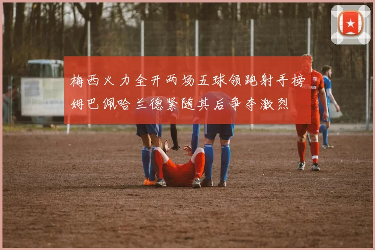 梅西火力全开两场五球领跑射手榜姆巴佩哈兰德紧随其后争夺激烈