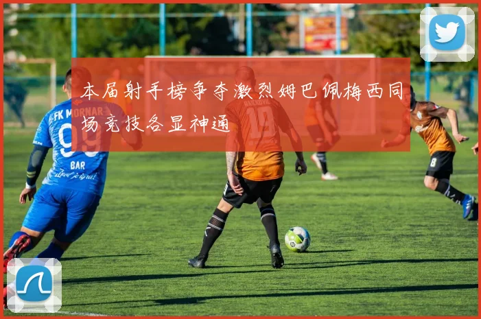 本届射手榜争夺激烈姆巴佩梅西同场竞技各显神通