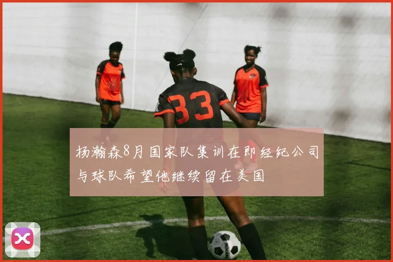 杨瀚森8月国家队集训在即经纪公司与球队希望他继续留在美国