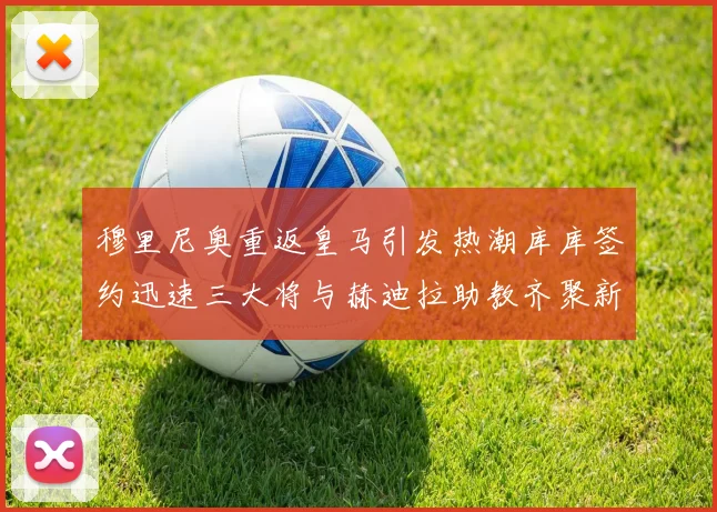 穆里尼奥重返皇马引发热潮库库签约迅速三大将与赫迪拉助教齐聚新阵容