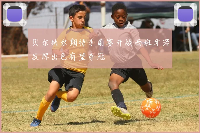 贝尔纳尔期待季前赛开战西班牙若发挥出色有望夺冠