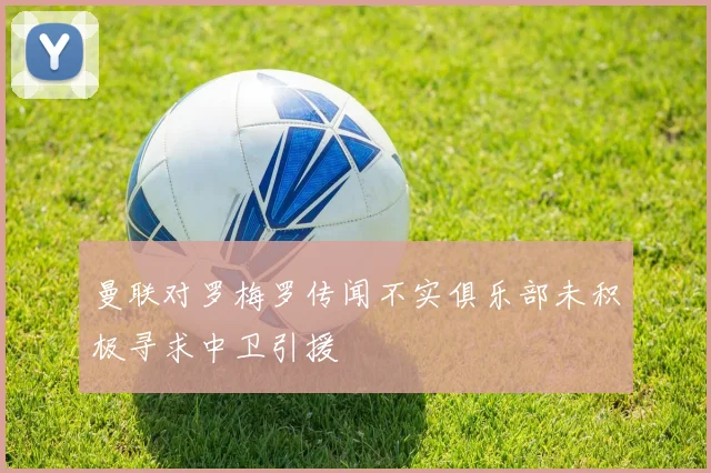 曼联对罗梅罗传闻不实俱乐部未积极寻求中卫引援