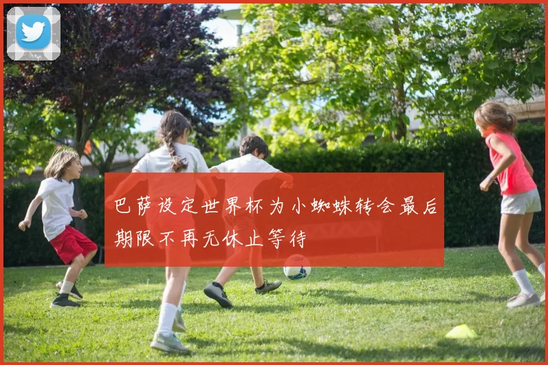 巴萨设定世界杯为小蜘蛛转会最后期限不再无休止等待