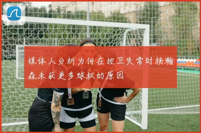 媒体人分析为何在控卫失常时杨瀚森未获更多球权的原因